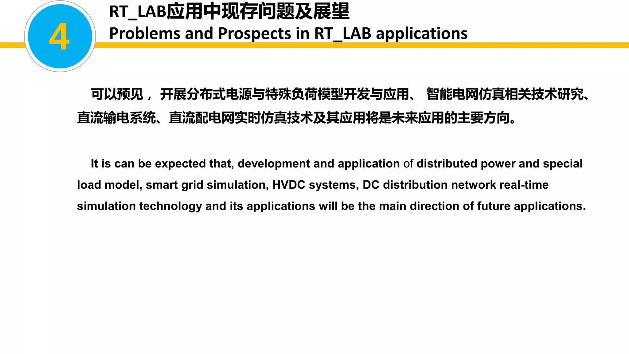 可以预见， 开展分布式电源与特殊负荷模型开发与应用、 智能电网仿真相关技术研究、
直流输电系统、直流配电网实时仿真技术及其应用将是未来应用的主要方向。
It is can be expected that, development and application of distributed power and special
load model, smart grid simulation, HVDC systems, DC distribution network real-time
simulation technology and its applications will be the main direction of future applications.
4
RT_LAB应用中现存问题及展望
Problems and Prospects in RT_LAB applications
 