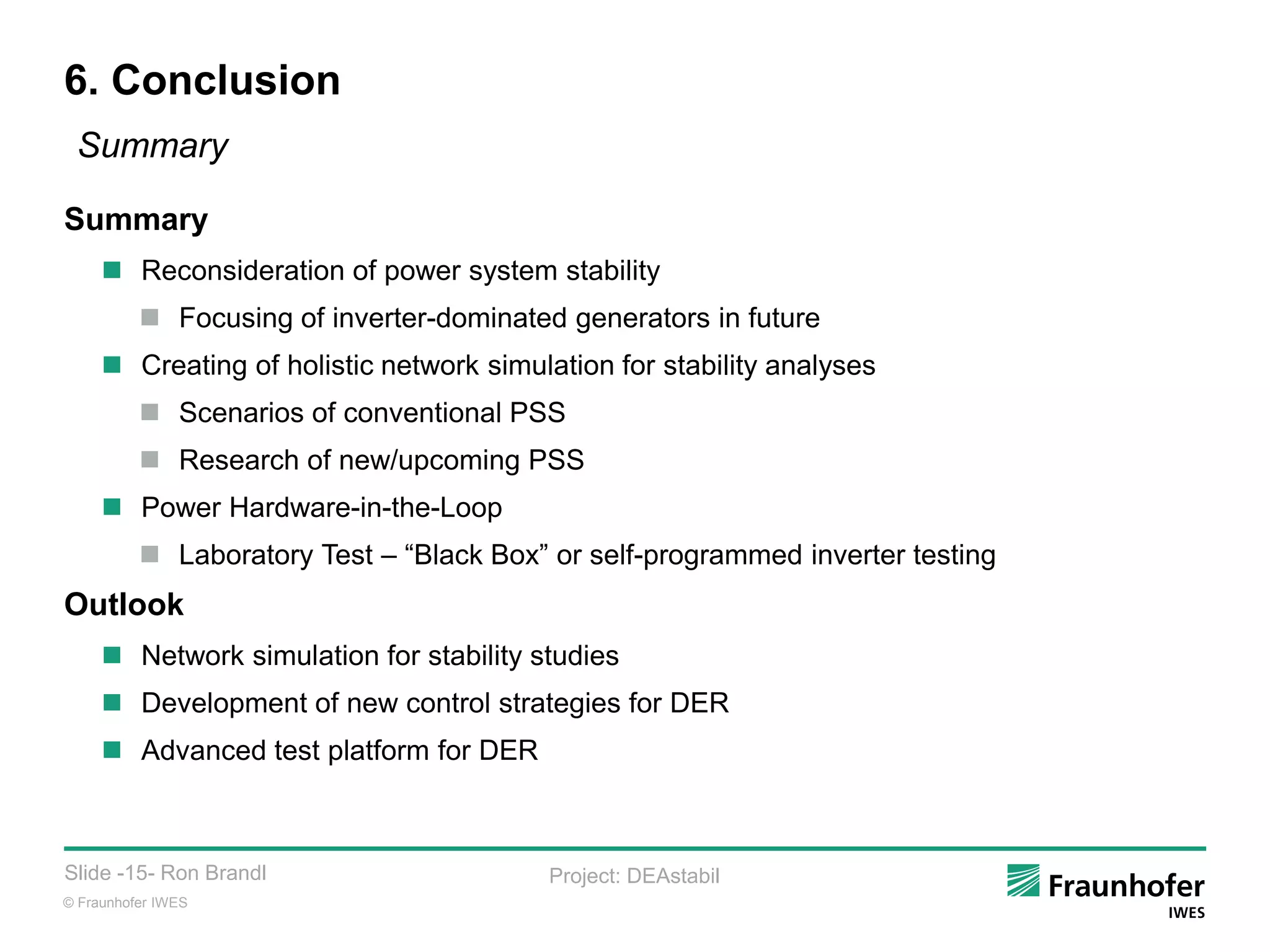 © Fraunhofer IWES
Slide -15- Ron Brandl Project: DEAstabil
6. Conclusion
Summary
Summary
 Reconsideration of power system stability
 Focusing of inverter-dominated generators in future
 Creating of holistic network simulation for stability analyses
 Scenarios of conventional PSS
 Research of new/upcoming PSS
 Power Hardware-in-the-Loop
 Laboratory Test – “Black Box” or self-programmed inverter testing
Outlook
 Network simulation for stability studies
 Development of new control strategies for DER
 Advanced test platform for DER
 