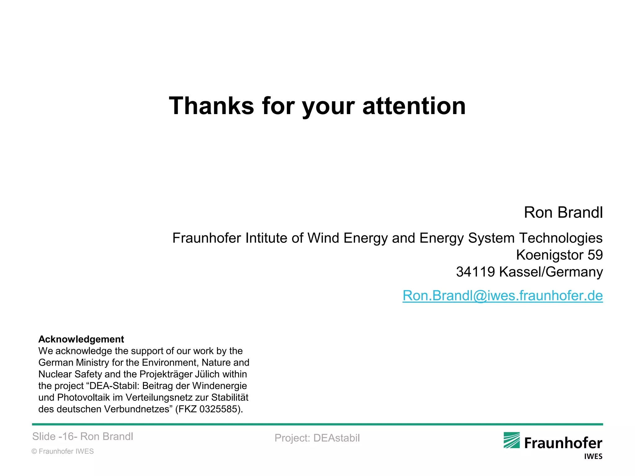© Fraunhofer IWES
Slide -16- Ron Brandl Project: DEAstabil
Thanks for your attention
Ron Brandl
Fraunhofer Intitute of Wind Energy and Energy System Technologies
Koenigstor 59
34119 Kassel/Germany
Ron.Brandl@iwes.fraunhofer.de
Acknowledgement
We acknowledge the support of our work by the
German Ministry for the Environment, Nature and
Nuclear Safety and the Projekträger Jülich within
the project “DEA-Stabil: Beitrag der Windenergie
und Photovoltaik im Verteilungsnetz zur Stabilität
des deutschen Verbundnetzes” (FKZ 0325585).
 