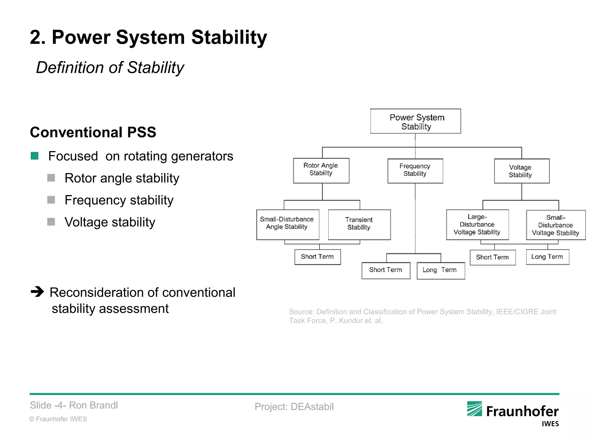© Fraunhofer IWES
Slide -4- Ron Brandl Project: DEAstabil
2. Power System Stability
Conventional PSS
 Focused on rotating generators
 Rotor angle stability
 Frequency stability
 Voltage stability
 Reconsideration of conventional
stability assessment Source: Definition and Classification of Power System Stability, IEEE/CIGRE Joint
Task Force, P. Kundur et. al.
Definition of Stability
 