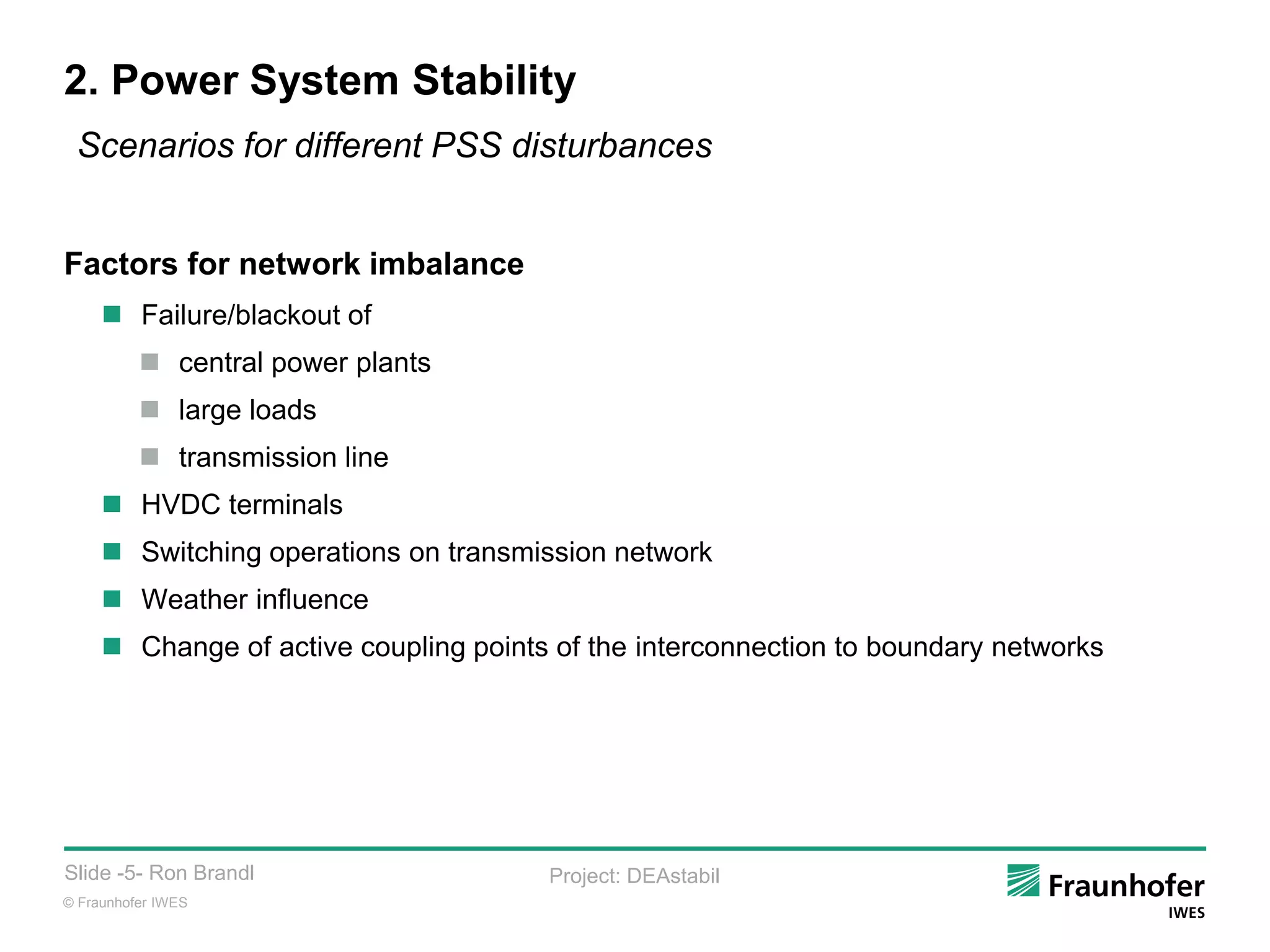 © Fraunhofer IWES
Slide -5- Ron Brandl Project: DEAstabil
2. Power System Stability
Factors for network imbalance
 Failure/blackout of
 central power plants
 large loads
 transmission line
 HVDC terminals
 Switching operations on transmission network
 Weather influence
 Change of active coupling points of the interconnection to boundary networks
Scenarios for different PSS disturbances
 