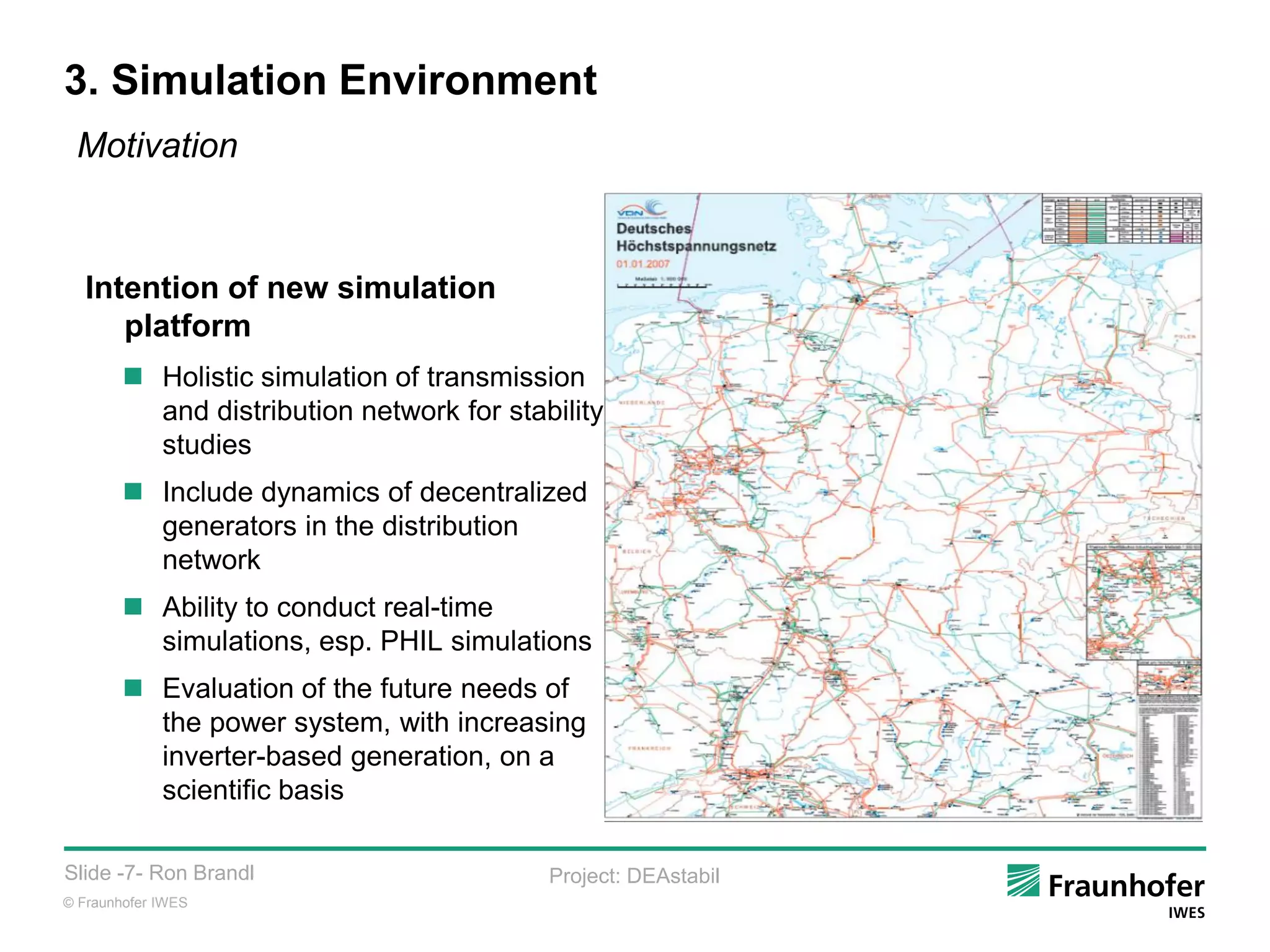 © Fraunhofer IWES
Slide -7- Ron Brandl Project: DEAstabil
3. Simulation Environment
Intention of new simulation
platform
 Holistic simulation of transmission
and distribution network for stability
studies
 Include dynamics of decentralized
generators in the distribution
network
 Ability to conduct real-time
simulations, esp. PHIL simulations
 Evaluation of the future needs of
the power system, with increasing
inverter-based generation, on a
scientific basis
Motivation
 