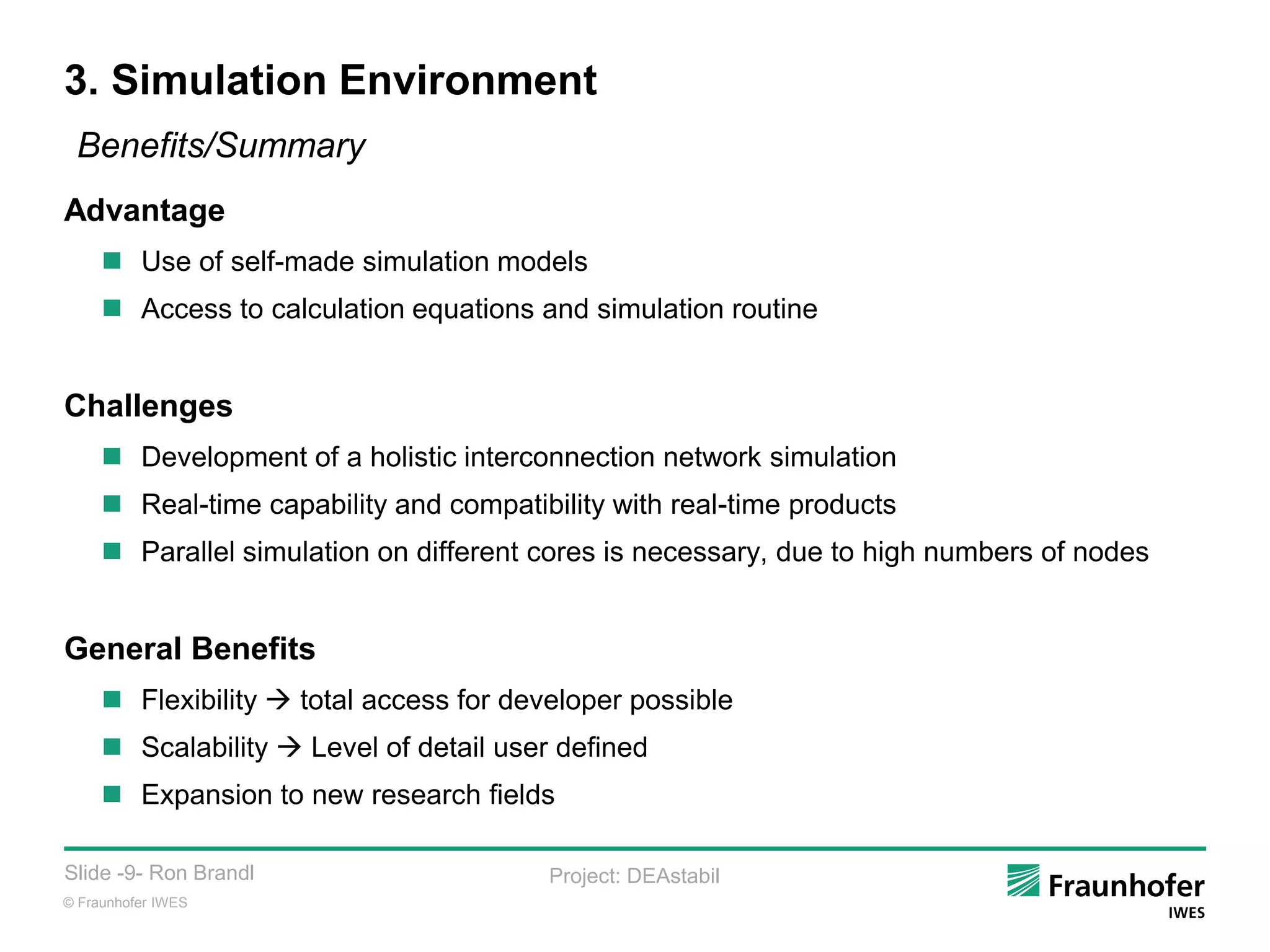 © Fraunhofer IWES
Slide -9- Ron Brandl Project: DEAstabil
3. Simulation Environment
Benefits/Summary
Advantage
 Use of self-made simulation models
 Access to calculation equations and simulation routine
Challenges
 Development of a holistic interconnection network simulation
 Real-time capability and compatibility with real-time products
 Parallel simulation on different cores is necessary, due to high numbers of nodes
General Benefits
 Flexibility  total access for developer possible
 Scalability  Level of detail user defined
 Expansion to new research fields
 