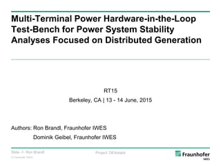 © Fraunhofer IWES
Slide -1- Ron Brandl Project: DEAstabil
Multi-Terminal Power Hardware-in-the-Loop
Test-Bench for Power System Stability
Analyses Focused on Distributed Generation
RT15
Berkeley, CA | 13 - 14 June, 2015
Authors: Ron Brandl, Fraunhofer IWES
Dominik Geibel, Fraunhofer IWES
 