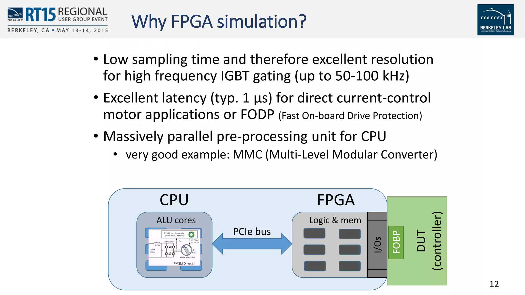 12
Why FPGA simulation?
• Low sampling time and therefore excellent resolution
for high frequency IGBT gating (up to 50-100 kHz)
• Excellent latency (typ. 1 µs) for direct current-control
motor applications or FODP (Fast On-board Drive Protection)
• Massively parallel pre-processing unit for CPU
• very good example: MMC (Multi-Level Modular Converter)
ALU cores
I/Os
DUT
(controller)
Logic & mem
CPU FPGA
PCIe bus
FOBP
 