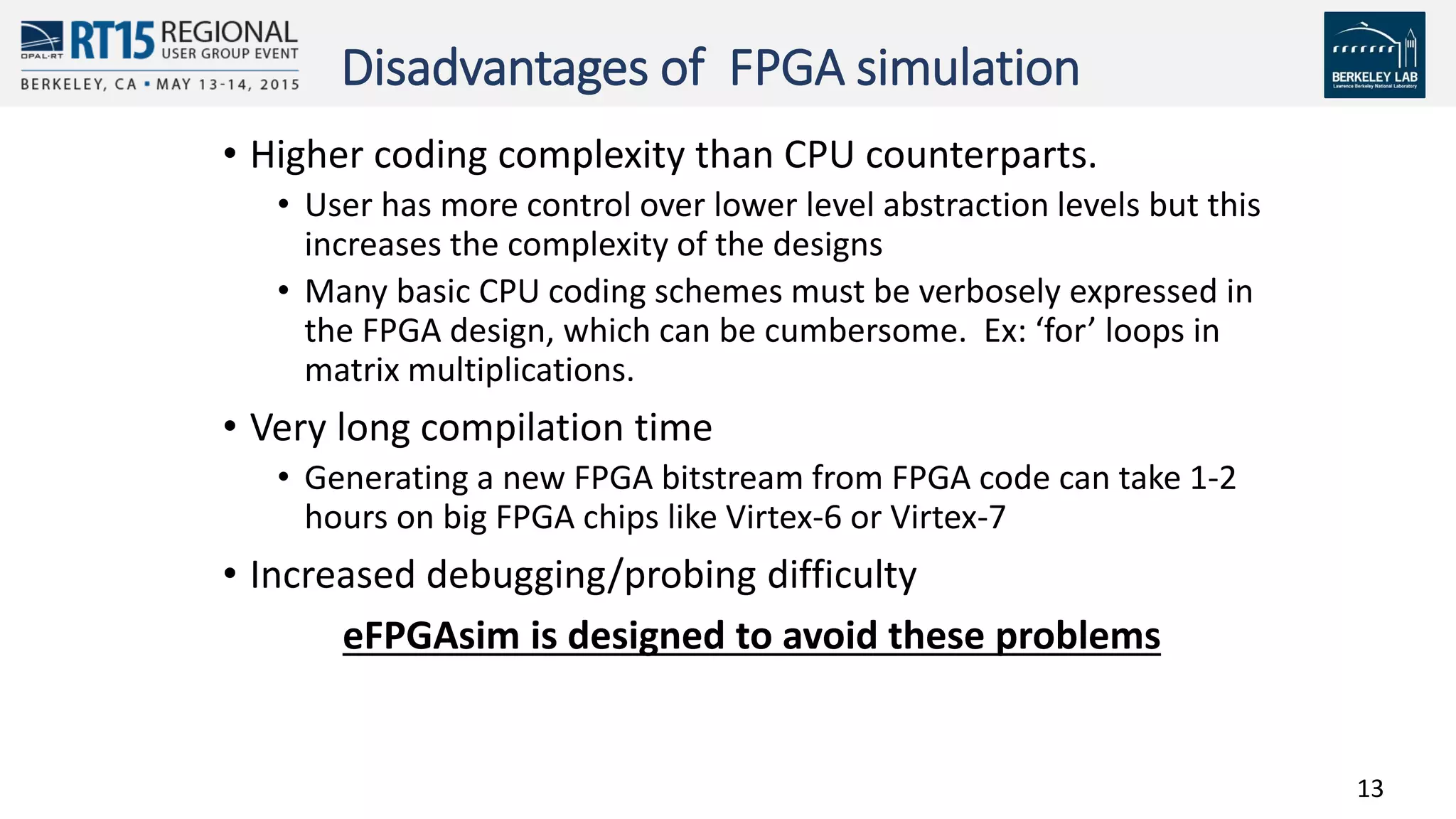 13
Disadvantages of FPGA simulation
• Higher coding complexity than CPU counterparts.
• User has more control over lower level abstraction levels but this
increases the complexity of the designs
• Many basic CPU coding schemes must be verbosely expressed in
the FPGA design, which can be cumbersome. Ex: ‘for’ loops in
matrix multiplications.
• Very long compilation time
• Generating a new FPGA bitstream from FPGA code can take 1-2
hours on big FPGA chips like Virtex-6 or Virtex-7
• Increased debugging/probing difficulty
eFPGAsim is designed to avoid these problems
 