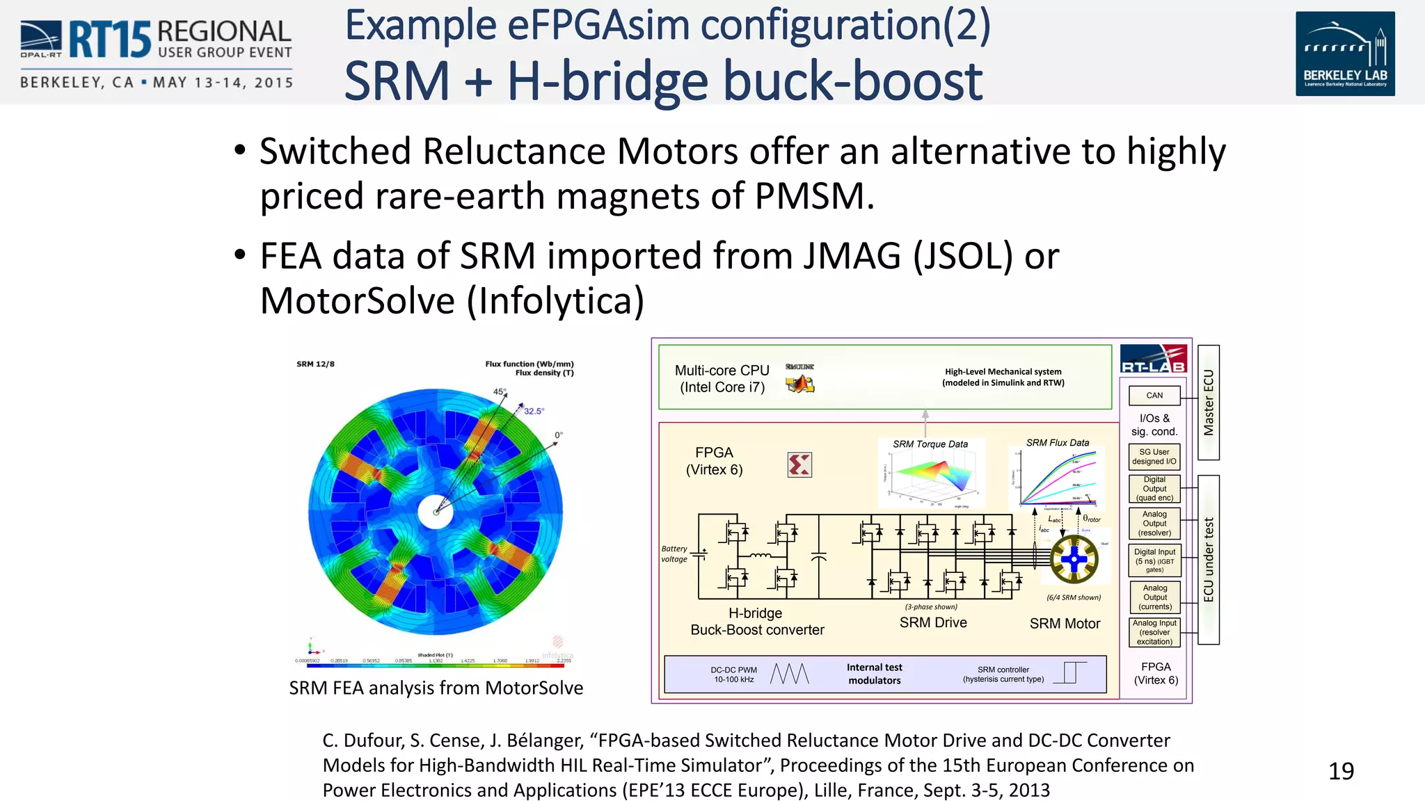 19
Example eFPGAsim configuration(2)
SRM + H-bridge buck-boost
• Switched Reluctance Motors offer an alternative to highly
priced rare-earth magnets of PMSM.
• FEA data of SRM imported from JMAG (JSOL) or
MotorSolve (Infolytica)
(3-phase shown)
L-1
(,iabc)
rotor
FPGA
(Virtex 6)
Digital Input
(5 ns) (IGBT
gates)
Multi-core CPU
(Intel Core i7)
Internal test
modulators
DC-DC PWM
10-100 kHz
SRM Drive
Analog
Output
(currents)
Analog
Output
(resolver)
Digital
Output
(quad enc)
I/Os &
sig. cond.
Analog Input
(resolver
excitation)
High-Level Mechanical system
(modeled in Simulink and RTW)
MasterECU
Battery
voltage
H-bridge
Buck-Boost converter
SG User
designed I/O
ECUundertest
CAN
(6/4 SRM shown)
SRM Motor
SRM Flux Data
Labc
SRM controller
(hysterisis current type)
SRM Torque Data
iabc
FPGA
(Virtex 6)
C. Dufour, S. Cense, J. Bélanger, “FPGA-based Switched Reluctance Motor Drive and DC-DC Converter
Models for High-Bandwidth HIL Real-Time Simulator”, Proceedings of the 15th European Conference on
Power Electronics and Applications (EPE’13 ECCE Europe), Lille, France, Sept. 3-5, 2013
SRM FEA analysis from MotorSolve
 