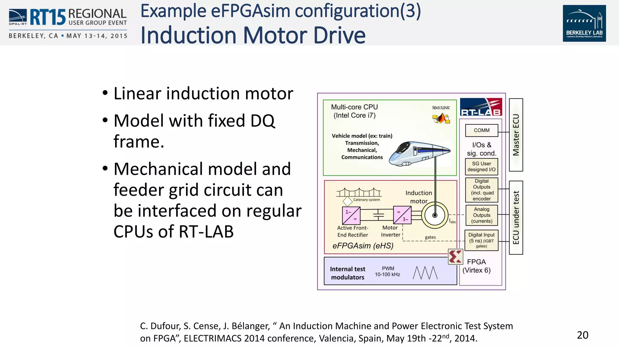 20
Example eFPGAsim configuration(3)
Induction Motor Drive
• Linear induction motor
• Model with fixed DQ
frame.
• Mechanical model and
feeder grid circuit can
be interfaced on regular
CPUs of RT-LAB
C. Dufour, S. Cense, J. Bélanger, “ An Induction Machine and Power Electronic Test System
on FPGA”, ELECTRIMACS 2014 conference, Valencia, Spain, May 19th -22nd, 2014.
 