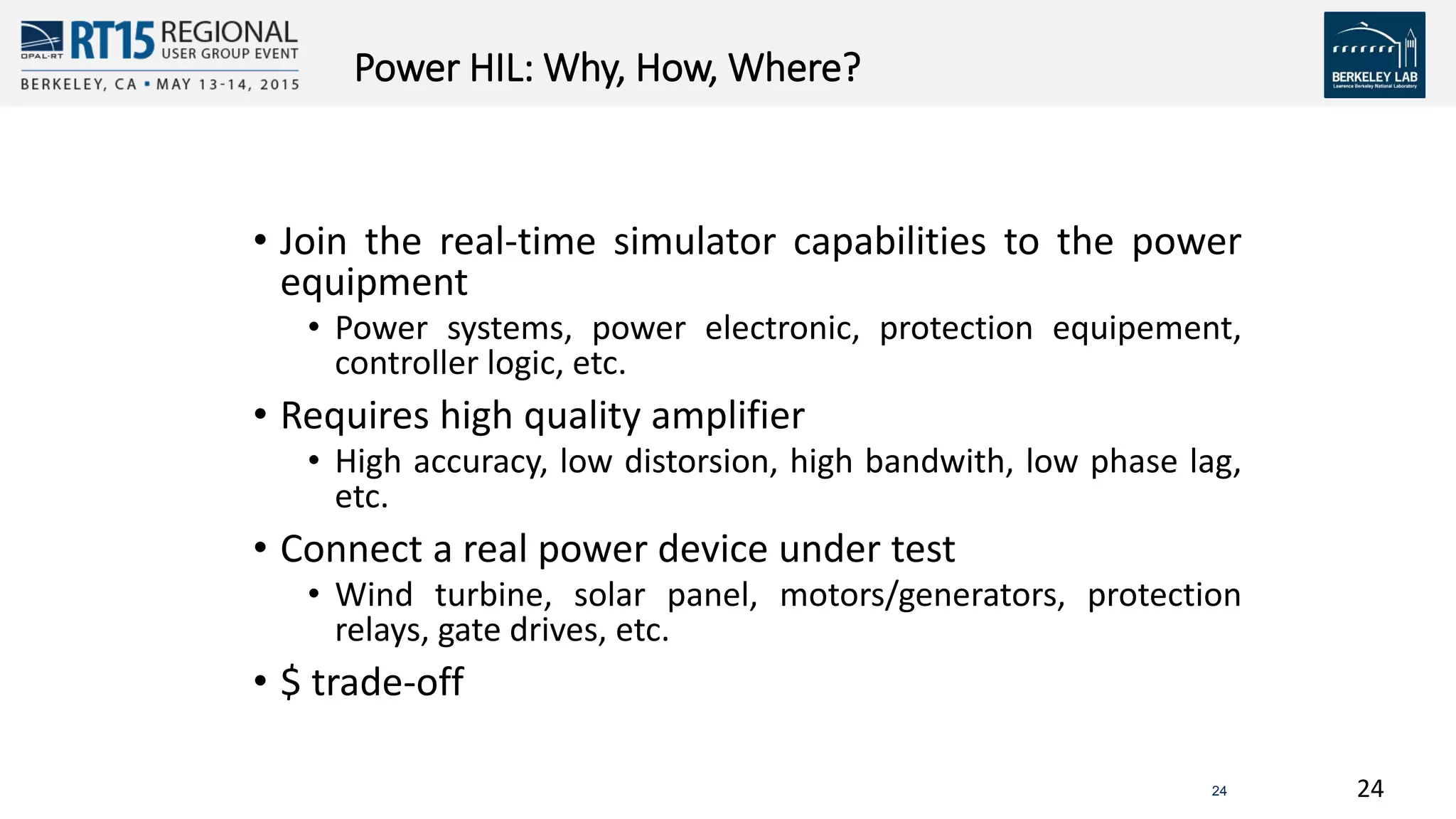 2424
Power HIL: Why, How, Where?
• Join the real-time simulator capabilities to the power
equipment
• Power systems, power electronic, protection equipement,
controller logic, etc.
• Requires high quality amplifier
• High accuracy, low distorsion, high bandwith, low phase lag,
etc.
• Connect a real power device under test
• Wind turbine, solar panel, motors/generators, protection
relays, gate drives, etc.
• $ trade-off
 