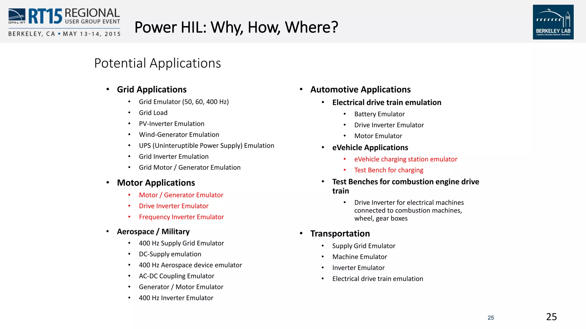 2525
Power HIL: Why, How, Where?
Potential Applications
• Grid Applications
• Grid Emulator (50, 60, 400 Hz)
• Grid Load
• PV-Inverter Emulation
• Wind-Generator Emulation
• UPS (Uninteruptible Power Supply) Emulation
• Grid Inverter Emulation
• Grid Motor / Generator Emulation
• Motor Applications
• Motor / Generator Emulator
• Drive Inverter Emulator
• Frequency Inverter Emulator
• Aerospace / Military
• 400 Hz Supply Grid Emulator
• DC-Supply emulation
• 400 Hz Aerospace device emulator
• AC-DC Coupling Emulator
• Generator / Motor Emulator
• 400 Hz Inverter Emulator
• Automotive Applications
• Electrical drive train emulation
• Battery Emulator
• Drive Inverter Emulator
• Motor Emulator
• eVehicle Applications
• eVehicle charging station emulator
• Test Bench for charging
• Test Benches for combustion engine drive
train
• Drive Inverter for electrical machines
connected to combustion machines,
wheel, gear boxes
• Transportation
• Supply Grid Emulator
• Machine Emulator
• Inverter Emulator
• Electrical drive train emulation
 