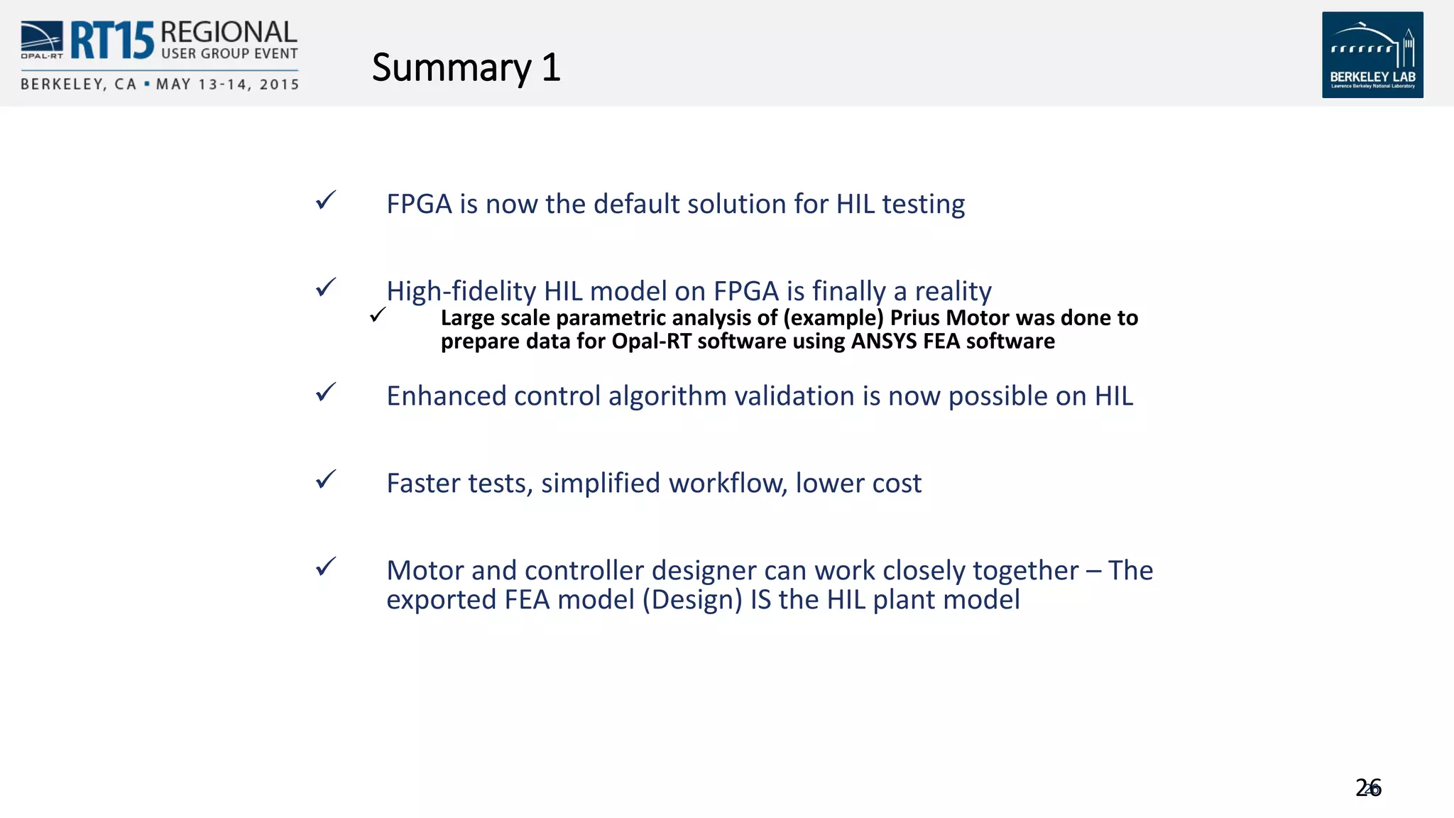 2626
Summary 1
 FPGA is now the default solution for HIL testing
 High-fidelity HIL model on FPGA is finally a reality
 Large scale parametric analysis of (example) Prius Motor was done to
prepare data for Opal-RT software using ANSYS FEA software
 Enhanced control algorithm validation is now possible on HIL
 Faster tests, simplified workflow, lower cost
 Motor and controller designer can work closely together – The
exported FEA model (Design) IS the HIL plant model
 