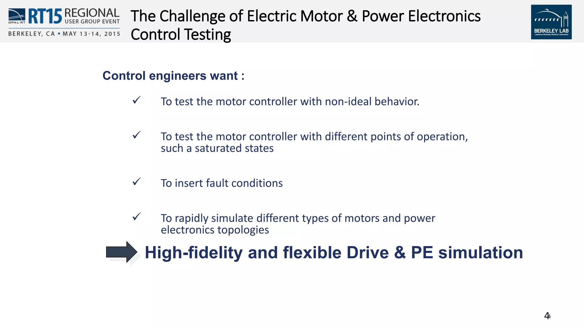 44
The Challenge of Electric Motor & Power Electronics
Control Testing
Control engineers want :
 To test the motor controller with non-ideal behavior.
 To test the motor controller with different points of operation,
such a saturated states
 To insert fault conditions
 To rapidly simulate different types of motors and power
electronics topologies
High-fidelity and flexible Drive & PE simulation
 