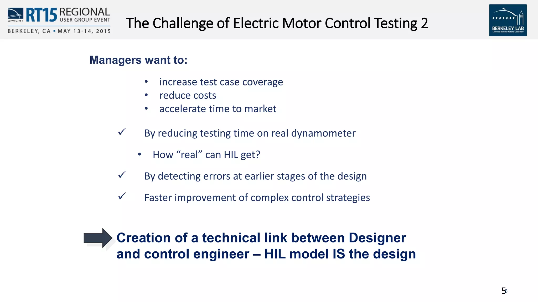 55
The Challenge of Electric Motor Control Testing 2
• increase test case coverage
• reduce costs
• accelerate time to market
 By reducing testing time on real dynamometer
• How “real” can HIL get?
 By detecting errors at earlier stages of the design
 Faster improvement of complex control strategies
Managers want to:
Creation of a technical link between Designer
and control engineer – HIL model IS the design
 
