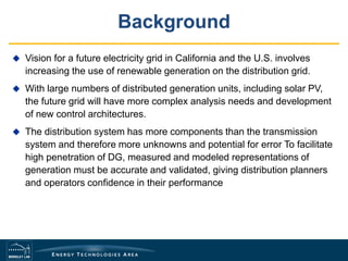 Background
 Vision for a future electricity grid in California and the U.S. involves
increasing the use of renewable generation on the distribution grid.
 With large numbers of distributed generation units, including solar PV,
the future grid will have more complex analysis needs and development
of new control architectures.
 The distribution system has more components than the transmission
system and therefore more unknowns and potential for error To facilitate
high penetration of DG, measured and modeled representations of
generation must be accurate and validated, giving distribution planners
and operators confidence in their performance
 