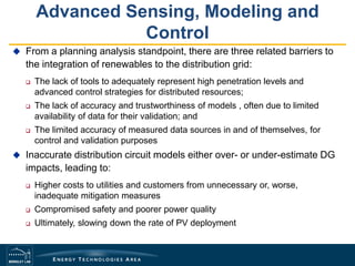 Advanced Sensing, Modeling and
Control
 From a planning analysis standpoint, there are three related barriers to
the integration of renewables to the distribution grid:
 The lack of tools to adequately represent high penetration levels and
advanced control strategies for distributed resources;
 The lack of accuracy and trustworthiness of models , often due to limited
availability of data for their validation; and
 The limited accuracy of measured data sources in and of themselves, for
control and validation purposes
 Inaccurate distribution circuit models either over- or under-estimate DG
impacts, leading to:
 Higher costs to utilities and customers from unnecessary or, worse,
inadequate mitigation measures
 Compromised safety and poorer power quality
 Ultimately, slowing down the rate of PV deployment
 