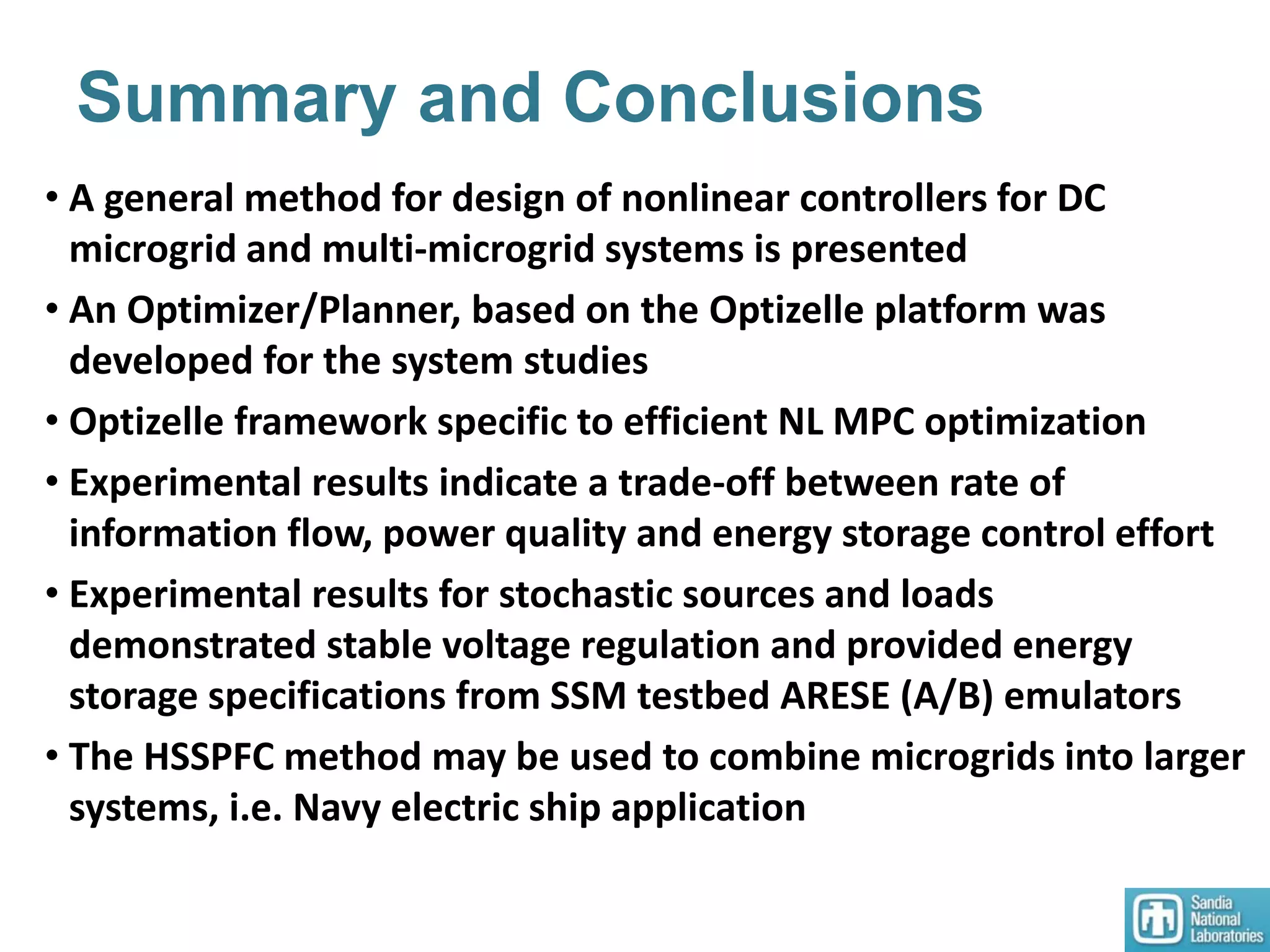 Summary and Conclusions
• A general method for design of nonlinear controllers for DC
microgrid and multi-microgrid systems is presented
• An Optimizer/Planner, based on the Optizelle platform was
developed for the system studies
• Optizelle framework specific to efficient NL MPC optimization
• Experimental results indicate a trade-off between rate of
information flow, power quality and energy storage control effort
• Experimental results for stochastic sources and loads
demonstrated stable voltage regulation and provided energy
storage specifications from SSM testbed ARESE (A/B) emulators
• The HSSPFC method may be used to combine microgrids into larger
systems, i.e. Navy electric ship application
 