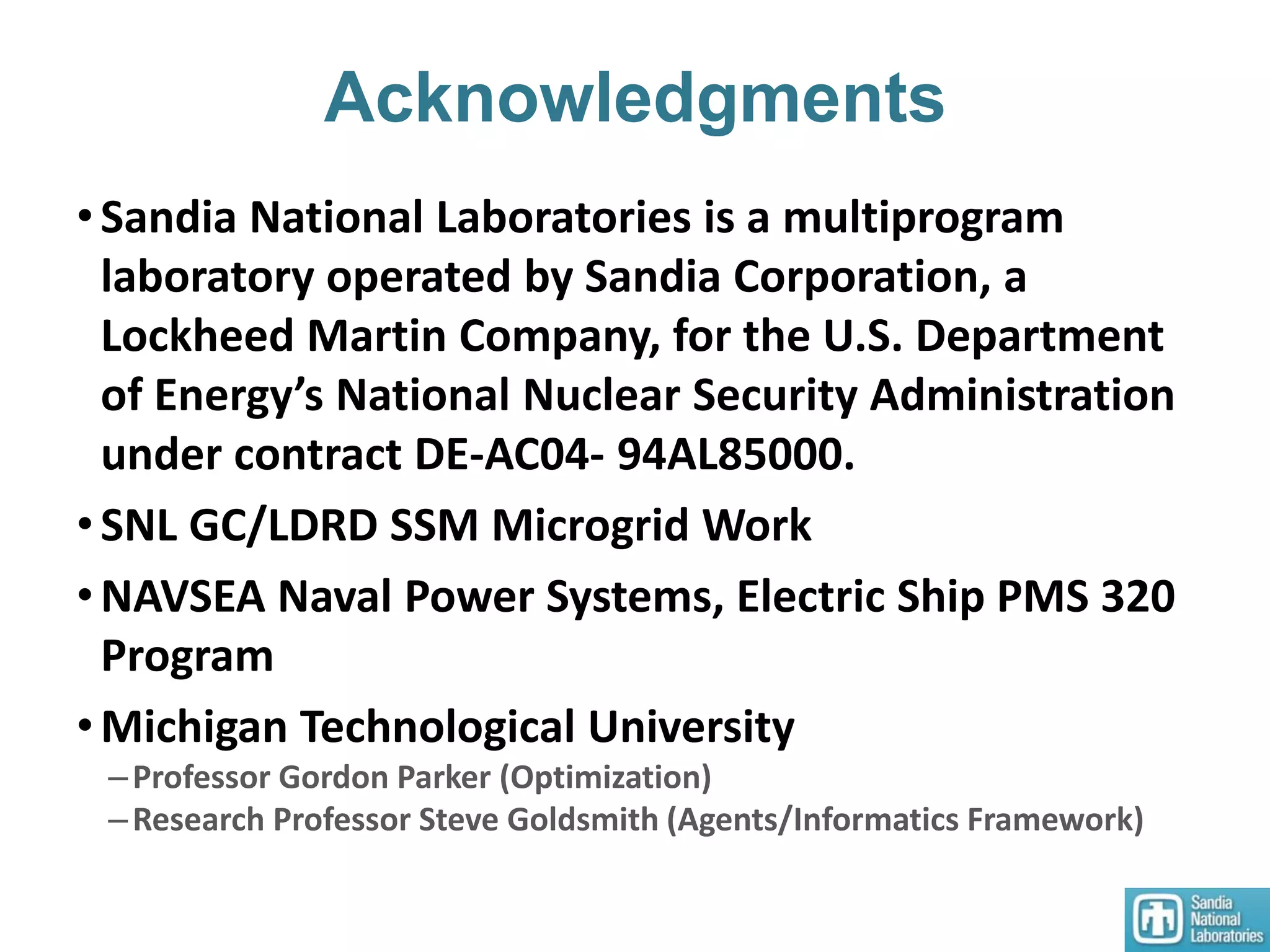 Acknowledgments
•Sandia National Laboratories is a multiprogram
laboratory operated by Sandia Corporation, a
Lockheed Martin Company, for the U.S. Department
of Energy’s National Nuclear Security Administration
under contract DE-AC04- 94AL85000.
•SNL GC/LDRD SSM Microgrid Work
•NAVSEA Naval Power Systems, Electric Ship PMS 320
Program
•Michigan Technological University
–Professor Gordon Parker (Optimization)
–Research Professor Steve Goldsmith (Agents/Informatics Framework)
 