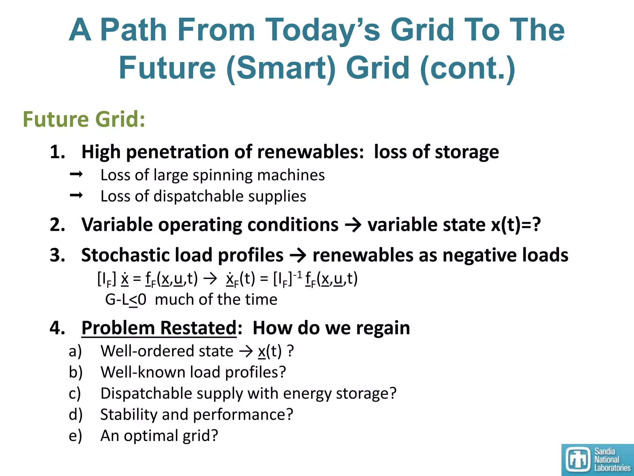 A Path From Today’s Grid To The
Future (Smart) Grid (cont.)
Future Grid:
1. High penetration of renewables: loss of storage
 Loss of large spinning machines
 Loss of dispatchable supplies
2. Variable operating conditions → variable state x(t)=?
3. Stochastic load profiles → renewables as negative loads
[IF] ẋ = fF(x,u,t) → ẋF(t) = [IF]-1 fF(x,u,t)
G-L<0 much of the time
4. Problem Restated: How do we regain
a) Well-ordered state → x(t) ?
b) Well-known load profiles?
c) Dispatchable supply with energy storage?
d) Stability and performance?
e) An optimal grid?
 