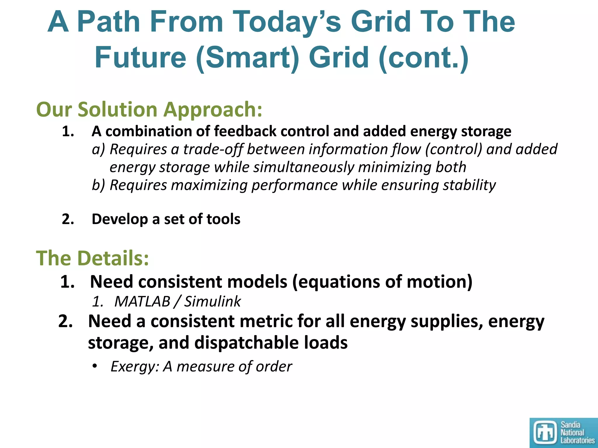 A Path From Today’s Grid To The
Future (Smart) Grid (cont.)
Our Solution Approach:
1. A combination of feedback control and added energy storage
a) Requires a trade-off between information flow (control) and added
energy storage while simultaneously minimizing both
b) Requires maximizing performance while ensuring stability
2. Develop a set of tools
The Details:
1. Need consistent models (equations of motion)
1. MATLAB / Simulink
2. Need a consistent metric for all energy supplies, energy
storage, and dispatchable loads
• Exergy: A measure of order
 