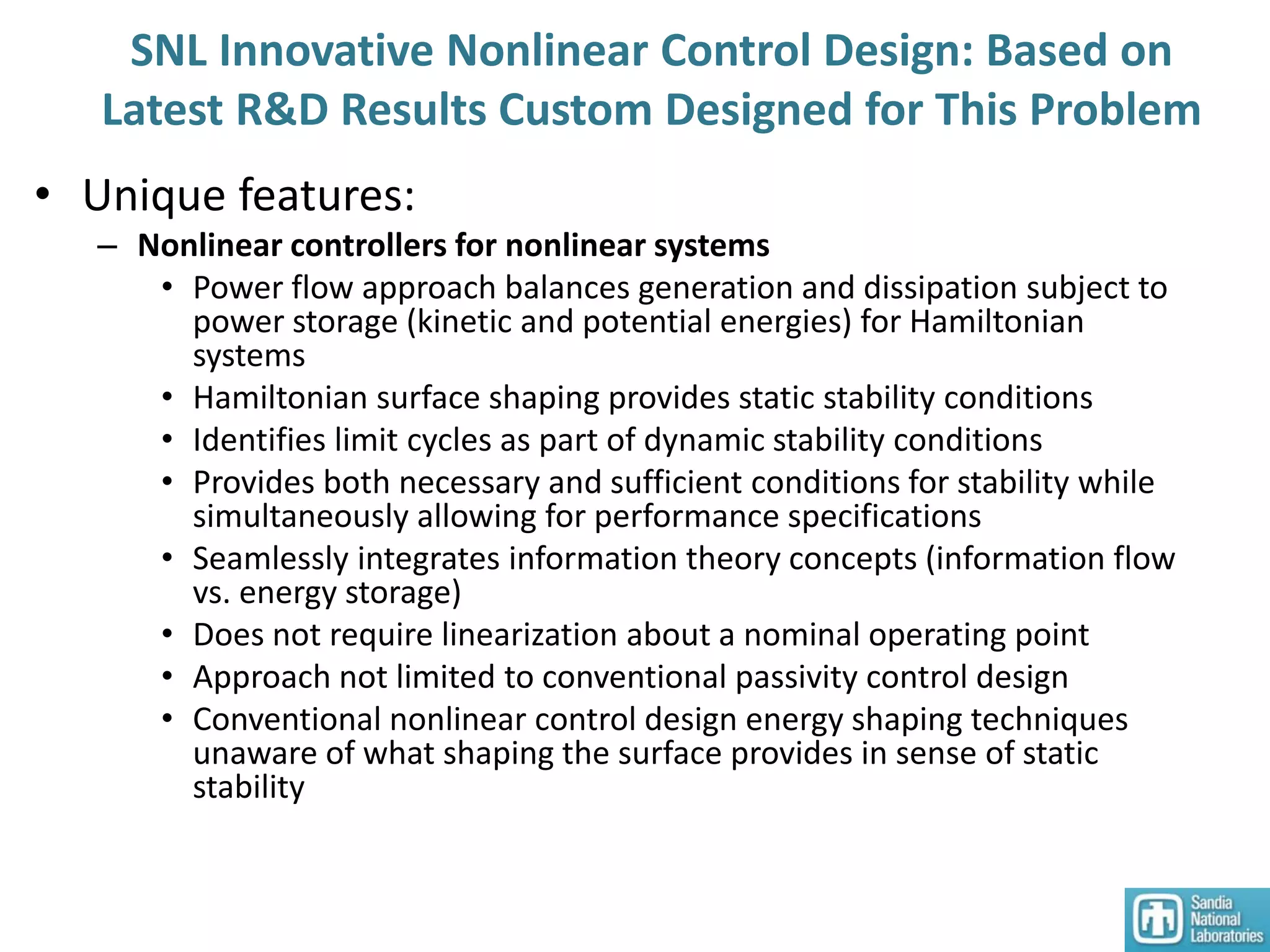 SNL Innovative Nonlinear Control Design: Based on
Latest R&D Results Custom Designed for This Problem
• Unique features:
– Nonlinear controllers for nonlinear systems
• Power flow approach balances generation and dissipation subject to
power storage (kinetic and potential energies) for Hamiltonian
systems
• Hamiltonian surface shaping provides static stability conditions
• Identifies limit cycles as part of dynamic stability conditions
• Provides both necessary and sufficient conditions for stability while
simultaneously allowing for performance specifications
• Seamlessly integrates information theory concepts (information flow
vs. energy storage)
• Does not require linearization about a nominal operating point
• Approach not limited to conventional passivity control design
• Conventional nonlinear control design energy shaping techniques
unaware of what shaping the surface provides in sense of static
stability
 