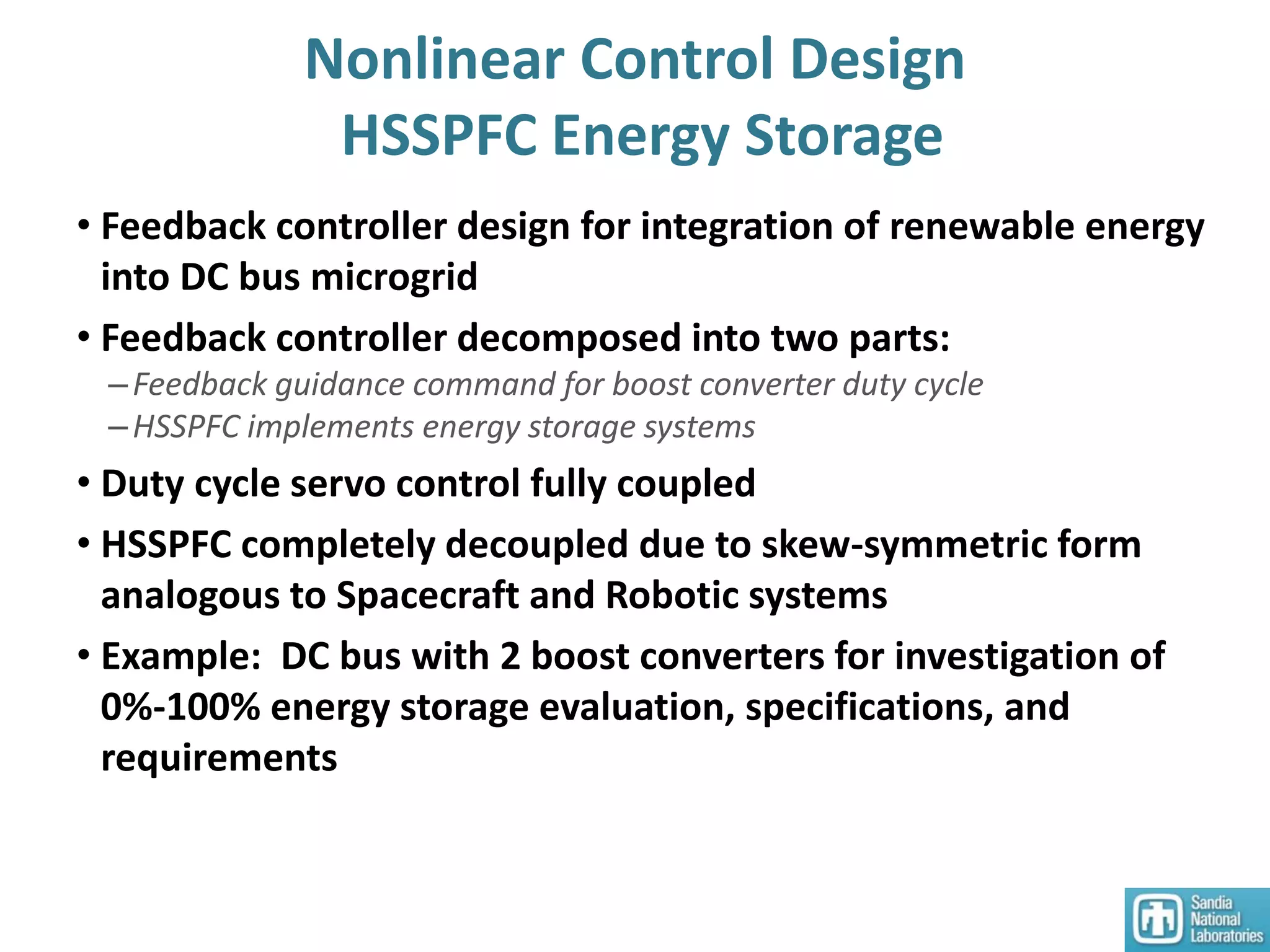Nonlinear Control Design
HSSPFC Energy Storage
• Feedback controller design for integration of renewable energy
into DC bus microgrid
• Feedback controller decomposed into two parts:
–Feedback guidance command for boost converter duty cycle
–HSSPFC implements energy storage systems
• Duty cycle servo control fully coupled
• HSSPFC completely decoupled due to skew-symmetric form
analogous to Spacecraft and Robotic systems
• Example: DC bus with 2 boost converters for investigation of
0%-100% energy storage evaluation, specifications, and
requirements
 