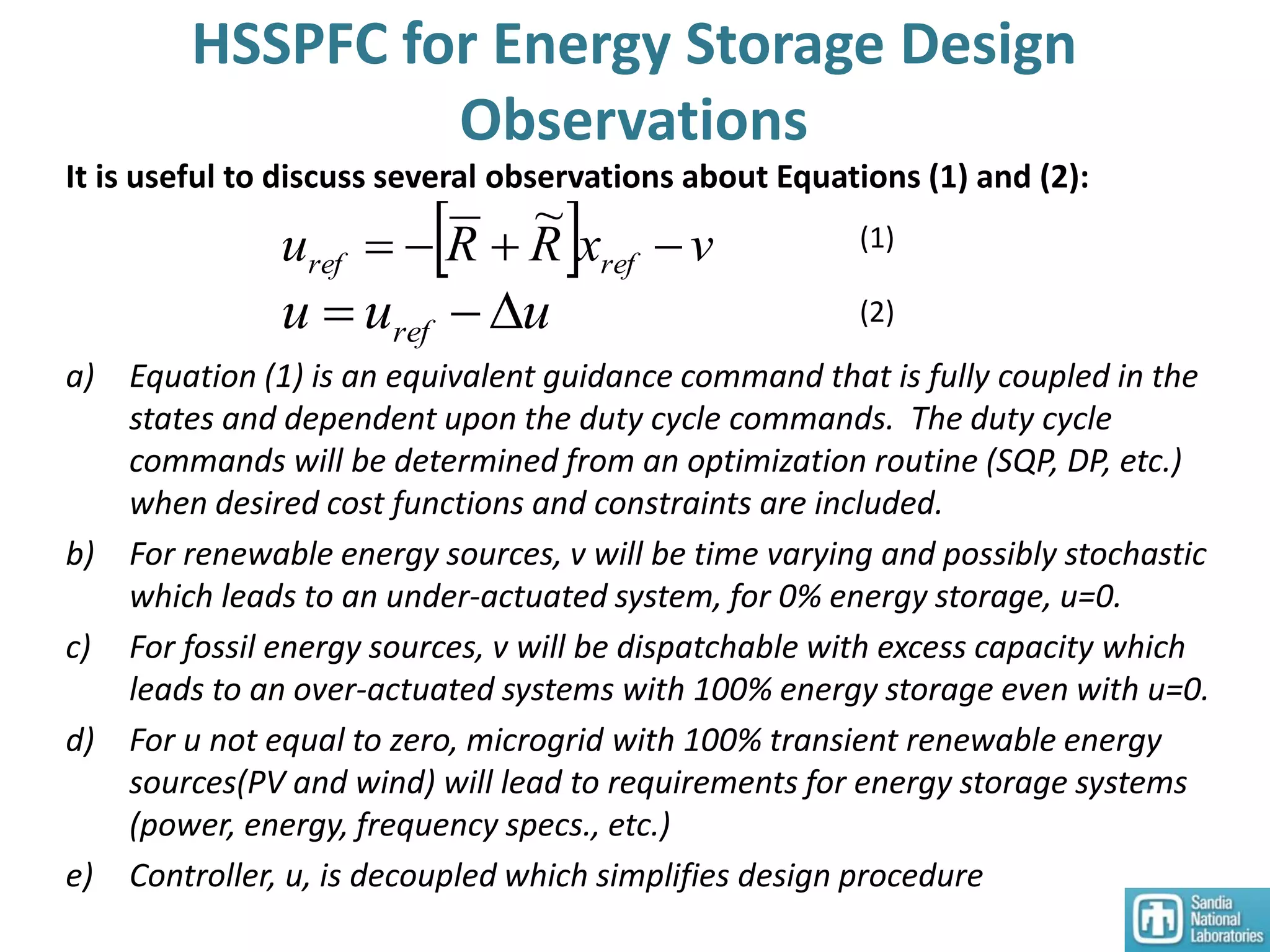 HSSPFC for Energy Storage Design
Observations
a) Equation (1) is an equivalent guidance command that is fully coupled in the
states and dependent upon the duty cycle commands. The duty cycle
commands will be determined from an optimization routine (SQP, DP, etc.)
when desired cost functions and constraints are included.
b) For renewable energy sources, v will be time varying and possibly stochastic
which leads to an under-actuated system, for 0% energy storage, u=0.
c) For fossil energy sources, v will be dispatchable with excess capacity which
leads to an over-actuated systems with 100% energy storage even with u=0.
d) For u not equal to zero, microgrid with 100% transient renewable energy
sources(PV and wind) will lead to requirements for energy storage systems
(power, energy, frequency specs., etc.)
e) Controller, u, is decoupled which simplifies design procedure
It is useful to discuss several observations about Equations (1) and (2):
  vxRRu refref 
~
uuu ref  (2)
(1)
 