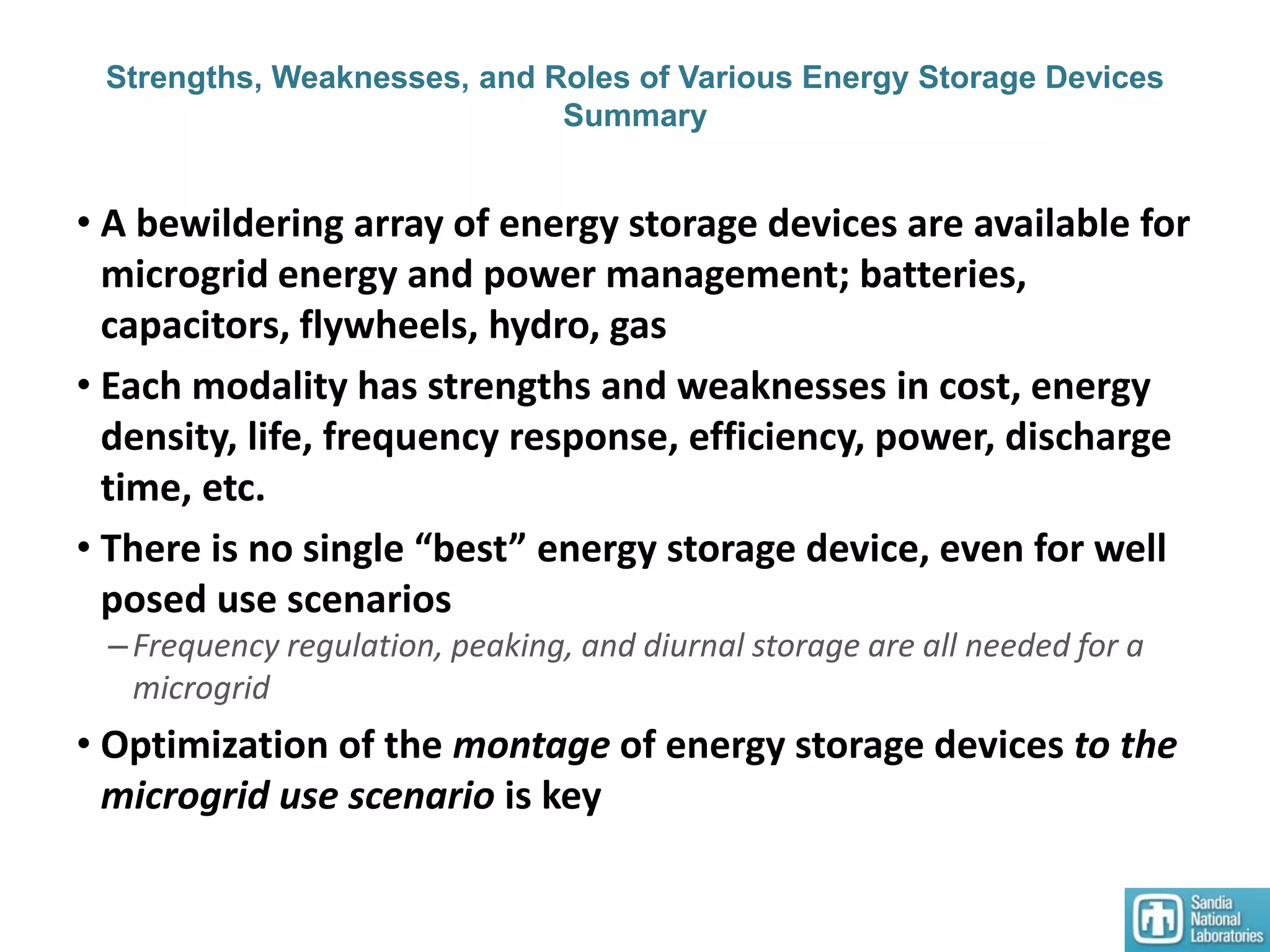 Strengths, Weaknesses, and Roles of Various Energy Storage Devices
Summary
• A bewildering array of energy storage devices are available for
microgrid energy and power management; batteries,
capacitors, flywheels, hydro, gas
• Each modality has strengths and weaknesses in cost, energy
density, life, frequency response, efficiency, power, discharge
time, etc.
• There is no single “best” energy storage device, even for well
posed use scenarios
–Frequency regulation, peaking, and diurnal storage are all needed for a
microgrid
• Optimization of the montage of energy storage devices to the
microgrid use scenario is key
 