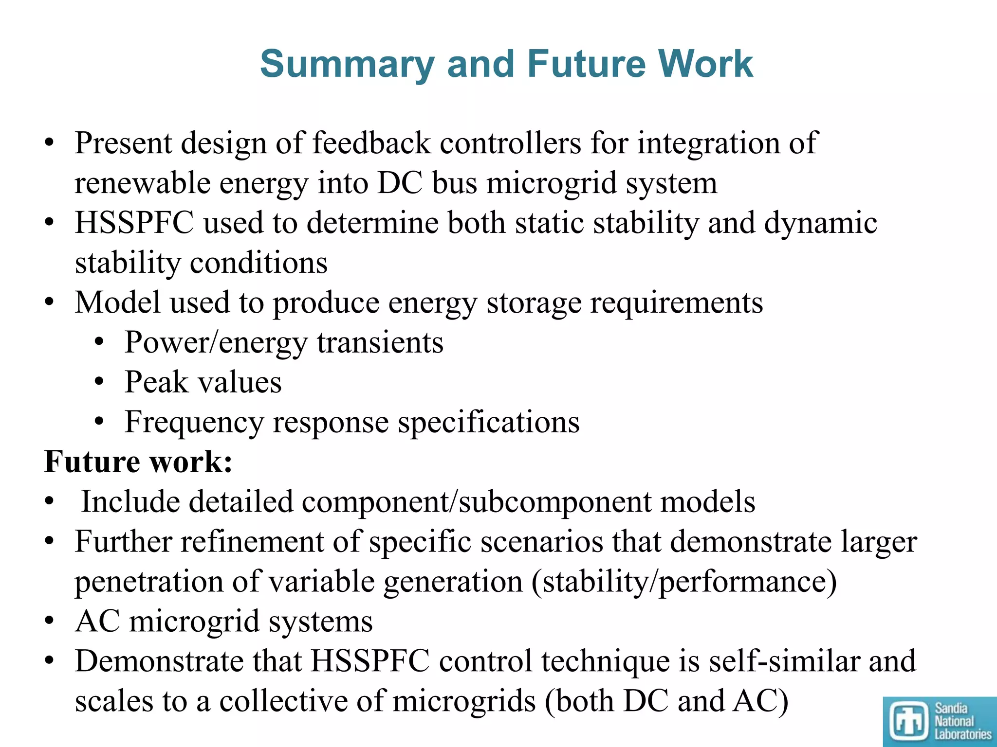 Summary and Future Work
• Present design of feedback controllers for integration of
renewable energy into DC bus microgrid system
• HSSPFC used to determine both static stability and dynamic
stability conditions
• Model used to produce energy storage requirements
• Power/energy transients
• Peak values
• Frequency response specifications
Future work:
• Include detailed component/subcomponent models
• Further refinement of specific scenarios that demonstrate larger
penetration of variable generation (stability/performance)
• AC microgrid systems
• Demonstrate that HSSPFC control technique is self-similar and
scales to a collective of microgrids (both DC and AC)
 