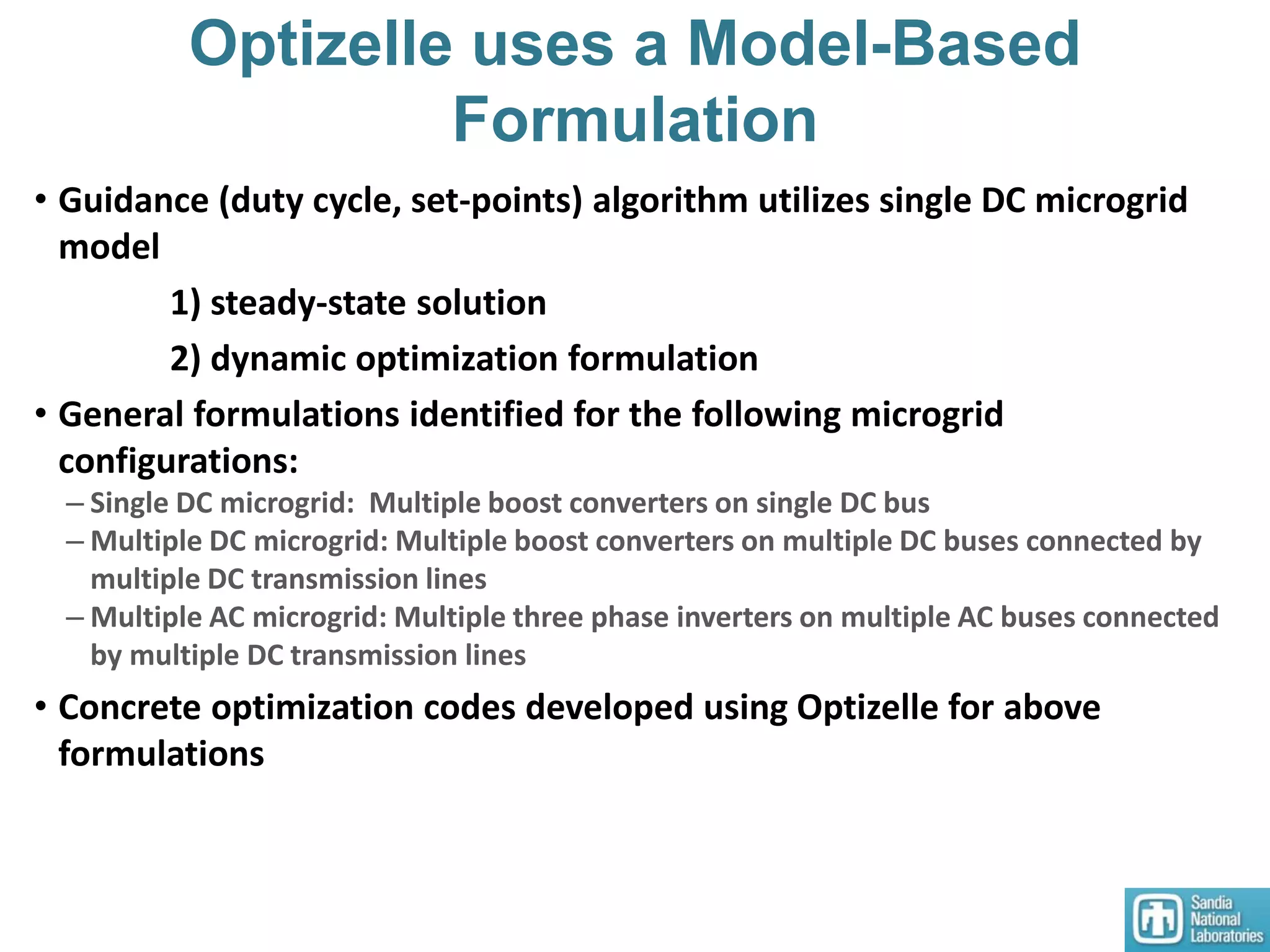 Optizelle uses a Model-Based
Formulation
• Guidance (duty cycle, set-points) algorithm utilizes single DC microgrid
model
1) steady-state solution
2) dynamic optimization formulation
• General formulations identified for the following microgrid
configurations:
– Single DC microgrid: Multiple boost converters on single DC bus
– Multiple DC microgrid: Multiple boost converters on multiple DC buses connected by
multiple DC transmission lines
– Multiple AC microgrid: Multiple three phase inverters on multiple AC buses connected
by multiple DC transmission lines
• Concrete optimization codes developed using Optizelle for above
formulations
 