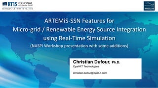 1
Christian Dufour, Ph.D.
Opal-RT Technologies
christian.dufour@opal-rt.com
ARTEMiS-SSN Features for
Micro-grid / Renewable Energy Source Integration
using Real-Time Simulation
(NASPI Workshop presentation with some additions)
 