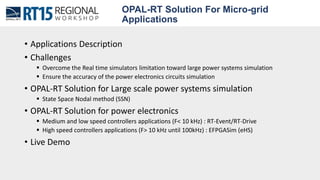 OPAL-RT Solution For Micro-grid
Applications
• Applications Description
• Challenges
 Overcome the Real time simulators limitation toward large power systems simulation
 Ensure the accuracy of the power electronics circuits simulation
• OPAL-RT Solution for Large scale power systems simulation
 State Space Nodal method (SSN)
• OPAL-RT Solution for power electronics
 Medium and low speed controllers applications (F< 10 kHz) : RT-Event/RT-Drive
 High speed controllers applications (F> 10 kHz until 100kHz) : EFPGASim (eHS)
• Live Demo
 