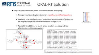 OPAL-RT Solution
 OPAL-RT SSN solution for power distribution system decoupling :
 Transparency toward system behavior : no delay, no artificial capacitors
 Flexibility in terms of processors assignation: a group or set of groups can
be assigned to specific available core easily using RT-LAB.
 Possibility to add three to four 3-phase breakers per group without
affecting the real time simulation.
 
