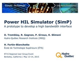 A prototype to develop a high bandwidth interface
O. Tremblay, R. Gagnon, P. Giroux, K. Slimani
Hydro-Québec Research Institute (IREQ)
H. Fortin-Blanchette
École de Technologie Supérieure (ÉTS)
RT15 Regional User Group Event
Berkeley, California | May 13-14, 2015
Power HIL Simulator (SimP)
 