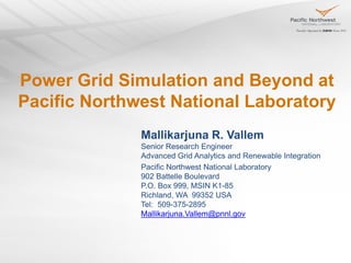 Power Grid Simulation and Beyond at
Pacific Northwest National Laboratory
Mallikarjuna R. Vallem
Senior Research Engineer
Advanced Grid Analytics and Renewable Integration
Pacific Northwest National Laboratory
902 Battelle Boulevard
P.O. Box 999, MSIN K1-85
Richland, WA 99352 USA
Tel: 509-375-2895
Mallikarjuna.Vallem@pnnl.gov
 