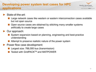 Developing power system test cases for HPC
applications
State-of-the-art:
Large network cases like western or eastern interconnection cases available
but not open source
Open source cases are obtained by stitching many smaller systems
artificially to create large cases
Our approach:
System expansion based on planning, engineering and best-practice
understanding
Attempt to preserve realistic nature of the power system
Power flow case development:
Largest size: 766,000 bus (transmission)
Tested with GridPACKTM and MATPOWER
12
 