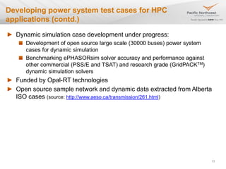 Dynamic simulation case development under progress:
Development of open source large scale (30000 buses) power system
cases for dynamic simulation
Benchmarking ePHASORsim solver accuracy and performance against
other commercial (PSS/E and TSAT) and research grade (GridPACKTM)
dynamic simulation solvers
Funded by Opal-RT technologies
Open source sample network and dynamic data extracted from Alberta
ISO cases (source: http://www.aeso.ca/transmission/261.html)
13
Developing power system test cases for HPC
applications (contd.)
 