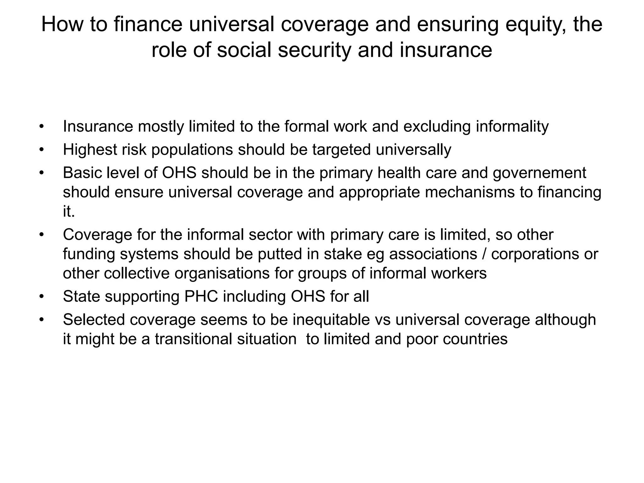 How to finance universal coverage and ensuring equity, the
           role of social security and insurance


•   Insurance mostly limited to the formal work and excluding informality
•   Highest risk populations should be targeted universally
•   Basic level of OHS should be in the primary health care and governement
    should ensure universal coverage and appropriate mechanisms to financing
    it.
•   Coverage for the informal sector with primary care is limited, so other
    funding systems should be putted in stake eg associations / corporations or
    other collective organisations for groups of informal workers
•   State supporting PHC including OHS for all
•   Selected coverage seems to be inequitable vs universal coverage although
    it might be a transitional situation to limited and poor countries
 