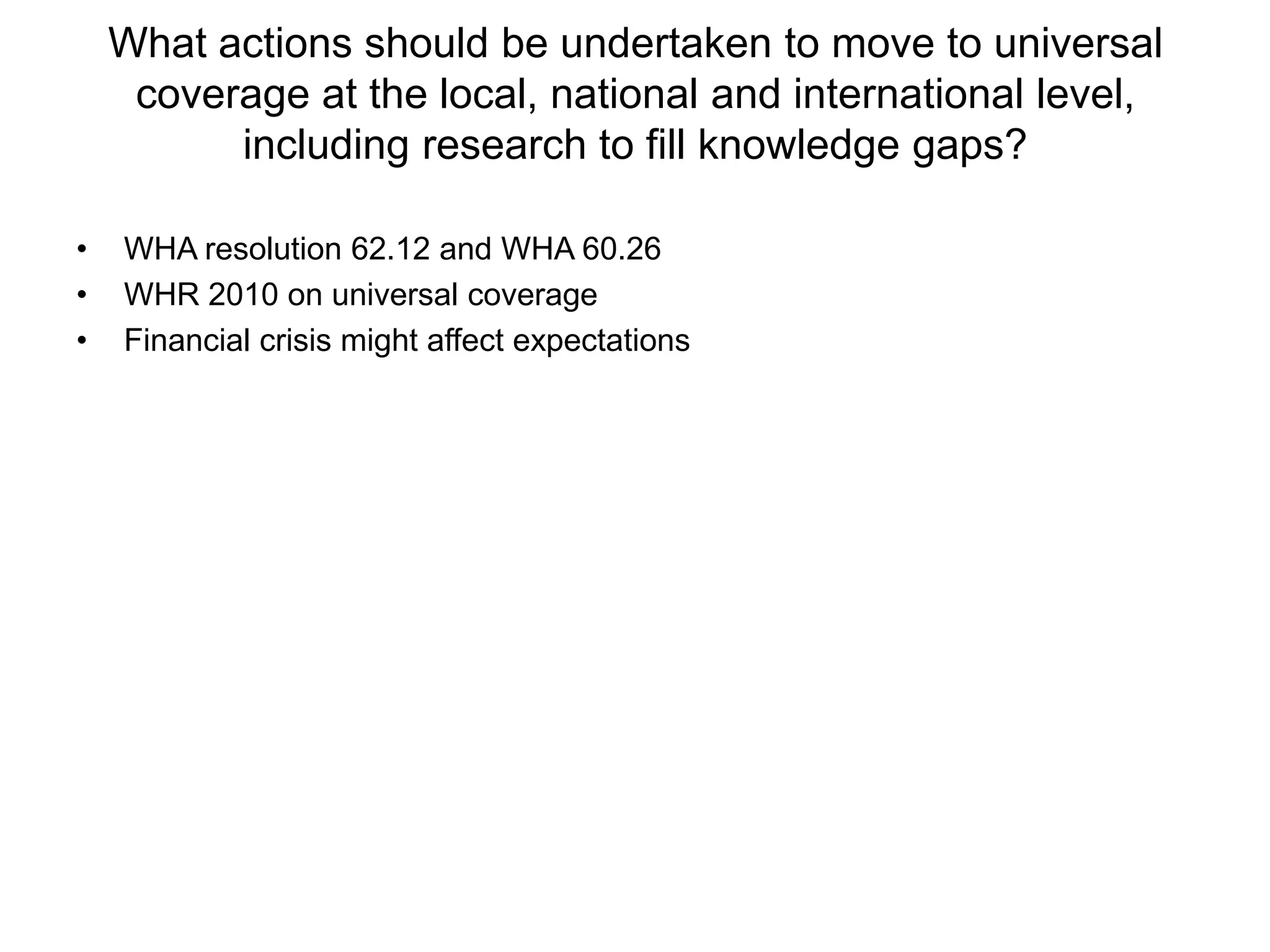 What actions should be undertaken to move to universal
     coverage at the local, national and international level,
          including research to fill knowledge gaps?

•   WHA resolution 62.12 and WHA 60.26
•   WHR 2010 on universal coverage
•   Financial crisis might affect expectations
 