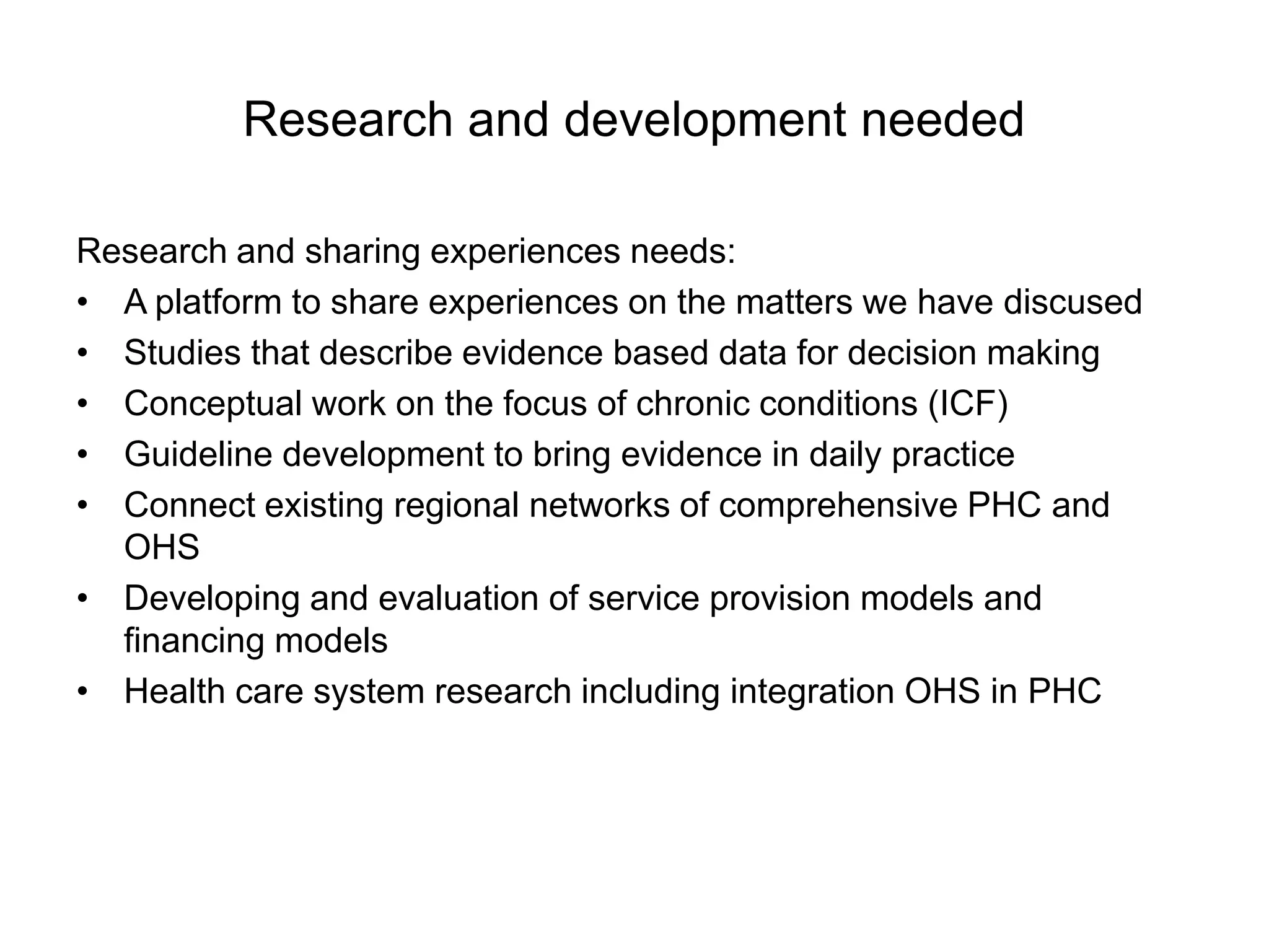 Research and development needed

Research and sharing experiences needs:
• A platform to share experiences on the matters we have discused
• Studies that describe evidence based data for decision making
• Conceptual work on the focus of chronic conditions (ICF)
• Guideline development to bring evidence in daily practice
• Connect existing regional networks of comprehensive PHC and
  OHS
• Developing and evaluation of service provision models and
  financing models
• Health care system research including integration OHS in PHC
 