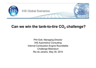 Can we win the tank-to-tire CO2 challenge?


               Phil Gott, Managing Director
                IHS Automotive Consulting
         Internal Combustion Engine Roundtable
                   Challenge Bibendum
               Rio de Janeiro, May 30, 2010
 
