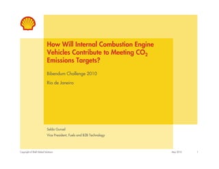 How Will Internal Combustion Engine
                            Vehicles Contribute to Meeting CO2
                            Emissions Targets?
                            Bibendum Challenge 2010

                            Rio de Janeiro




                            Selda Gunsel
                            Vice President, Fuels and B2B Technology



Copyright of Shell Global Solutions                                    May 2010   1
 