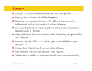 Summary
      Transport is a significant contributor to GHG emissions globally
      Major growth in demand for mobility is expected
      Significant improvements will occur in ICE vehicle efficiency from the
      application of existing and emerging drivetrain technology
      Conventional biofuels will make a significant and growing contribution to
      decarbonisation of ICE fuels
      Advanced biofuels from novel feedstocks offer further long term potential for
      CO2 reduction
      Increased diversity of fuel and drivetrain types is expected (electric, gas,
      hydrogen….)
      Energy efficient lubricants will improve vehicle efficiency
      Interventions to reduce overall demand will be required
      Collaboration is needed to deliver smarter and more sustainable mobility


Copyright of Shell Global Solutions                                         May 2010   6
 