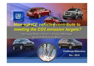 How will ICE vehicles contribute to
meeting the CO2 emission targets?
   Henrique Basílio Pereira, Product Manager
            Basílio
           General Motors do Brazil




                                    Challenge Bibendum
                                        Rio - 2010
 