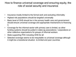 How to finance universal coverage and ensuring equity, the
           role of social security and insurance


•   Insurance mostly limited to the formal work and excluding informality
•   Highest risk populations should be targeted universally
•   Basic level of OHS should be in the primary health care and governement
    should ensure universal coverage and appropriate mechanisms to financing
    it.
•   Coverage for the informal sector with primary care is limited, so other
    funding systems should be putted in stake eg associations / corporations or
    other collective organisations for groups of informal workers
•   State supporting PHC including OHS for all
•   Selected coverage seems to be inequitable vs universal coverage although
    it might be a transitional situation to limited and poor countries
 