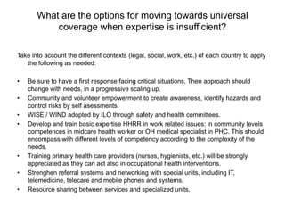 What are the options for moving towards universal
           coverage when expertise is insufficient?

Take into account the different contexts (legal, social, work, etc.) of each country to apply
   the following as needed:

•   Be sure to have a first response facing critical situations. Then approach should
    change with needs, in a progressive scaling up.
•   Community and volunteer empowerment to create awareness, identify hazards and
    control risks by self asessments.
•   WISE / WIND adopted by ILO through safety and health committees.
•   Develop and train basic expertise HHRR in work related issues: in community levels
    competences in midcare health worker or OH medical specialist in PHC. This should
    encompass with different levels of competency according to the complexity of the
    needs.
•   Training primary health care providers (nurses, hygienists, etc.) will be strongly
    appreciated as they can act also in occupational health interventions.
•   Strenghen referral systems and networking with special units, including IT,
    telemedicine, telecare and mobile phones and systems.
•   Resource sharing between services and specialized units.
 