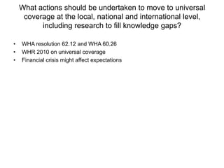 What actions should be undertaken to move to universal
     coverage at the local, national and international level,
          including research to fill knowledge gaps?

•   WHA resolution 62.12 and WHA 60.26
•   WHR 2010 on universal coverage
•   Financial crisis might affect expectations
 