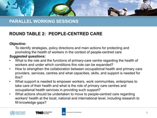 PARALLEL WORKING SESSIONS

ROUND TABLE 2: PEOPLE-CENTRED CARE

Objective:
   To identify strategies, policy directions and main actions for protecting and
   promoting the health of workers in the context of people-centred care
Suggested questions:
• What is the role and the functions of primary-care centre regarding the health of
   workers and under which conditions this role can be expanded?
• How to strengthen the collaboration between occupational health and primary care
   providers, services, centres and what capacities, skills, and support is needed for
   this?
• What support is needed to empower workers, work communities, enterprises to
   take care of their health and what is the role of primary care centres and
   occupational health services in providing such support?
• What actions should be undertaken to move to people-centred care regarding
   workers' health at the local, national and international level, including research to
   fill knowledge gaps?

                                                                                           9
 