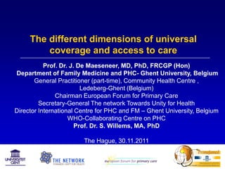 The different dimensions of universal
         coverage and access to care
           Prof. Dr. J. De Maeseneer, MD, PhD, FRCGP (Hon)
Department of Family Medicine and PHC- Ghent University, Belgium
       General Practitioner (part-time), Community Health Centre ,
                         Ledeberg-Ghent (Belgium)
               Chairman European Forum for Primary Care
         Secretary-General The network Towards Unity for Health
Director International Centre for PHC and FM – Ghent University, Belgium
                    WHO-Collaborating Centre on PHC
                       Prof. Dr. S. Willems, MA, PhD

                        The Hague, 30.11.2011
 