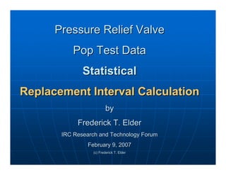 Pressure Relief Valve
Pressure Relief Valve
Pop Test Data
Pop Test Data
Statistical
Statistical
Replacement Interval Calculation
Replacement Interval Calculation
by
by
Frederick T. Elder
Frederick T. Elder
IRC Research and Technology Forum
IRC Research and Technology Forum
February 9, 2007
February 9, 2007
(c) Frederick T. Elder
(c) Frederick T. Elder
 