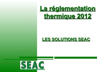 La réglementation thermique 2012 LES SOLUTIONS SEAC 